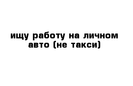 ищу работу на личном авто (не такси)